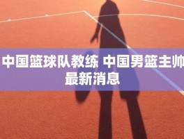 中国篮球队教练 中国男篮主帅最新消息