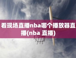 看现场直播nba哪个播放器直播(nba 直播)