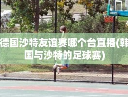 德国沙特友谊赛哪个台直播(韩国与沙特的足球赛)