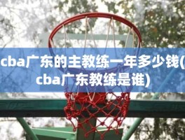 cba广东的主教练一年多少钱(cba广东教练是谁)