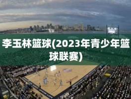 李玉林篮球(2023年青少年篮球联赛)