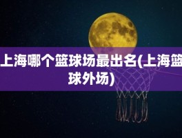 上海哪个篮球场最出名(上海篮球外场)