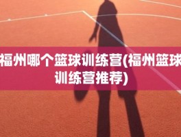 福州哪个篮球训练营(福州篮球训练营推荐)