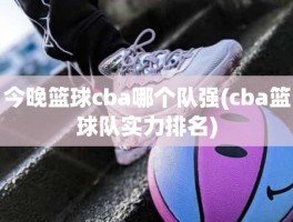 今晚篮球cba哪个队强(cba篮球队实力排名)