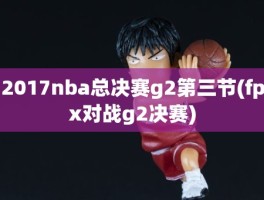 2017nba总决赛g2第三节(fpx对战g2决赛)