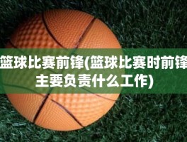 篮球比赛前锋(篮球比赛时前锋主要负责什么工作)