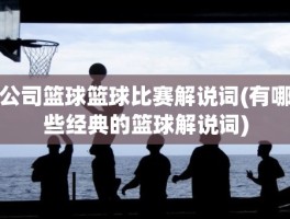 公司篮球篮球比赛解说词(有哪些经典的篮球解说词)