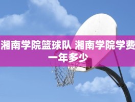 湘南学院篮球队 湘南学院学费一年多少