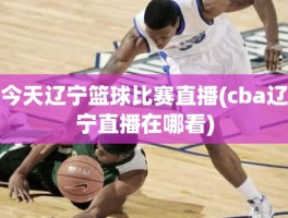 今天辽宁篮球比赛直播(cba辽宁直播在哪看)