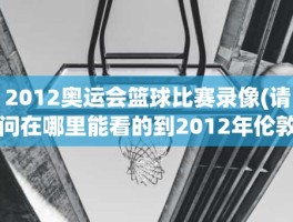 2012奥运会篮球比赛录像(请问在哪里能看的到2012年伦敦奥运会男子篮球决赛录像)