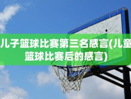 儿子篮球比赛第三名感言(儿童篮球比赛后的感言)