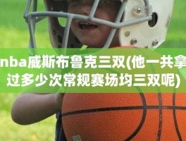 nba威斯布鲁克三双(他一共拿过多少次常规赛场均三双呢)