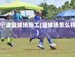 宁波篮球场施工(篮球场怎么样)