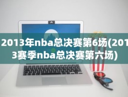 2013年nba总决赛第6场(2013赛季nba总决赛第六场)