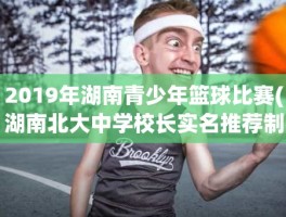 2019年湖南青少年篮球比赛(湖南北大中学校长实名推荐制候选人名单)