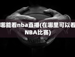 哪能看nba直播(在哪里可以看NBA比赛)