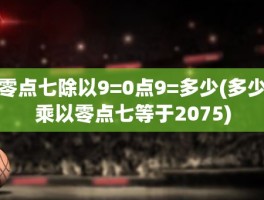 零点七除以9=0点9=多少(多少乘以零点七等于2075)