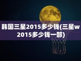 韩国三星2015多少钱(三星w2015多少钱一部)