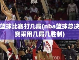 篮球比赛打几局(nba篮球总决赛采用几局几胜制)