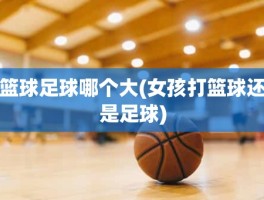 篮球足球哪个大(女孩打篮球还是足球)