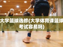 大学篮球选修(大学体育课篮球考试容易吗)