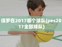 保罗在2017哪个球队(pes2017全部球队)