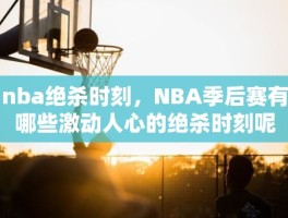 nba绝杀时刻，NBA季后赛有哪些激动人心的绝杀时刻呢