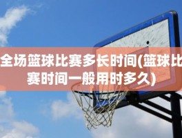 全场篮球比赛多长时间(篮球比赛时间一般用时多久)