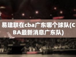 易建联在cba广东哪个球队(CBA最新消息广东队)