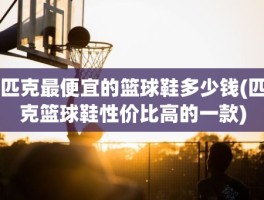 匹克最便宜的篮球鞋多少钱(匹克篮球鞋性价比高的一款)