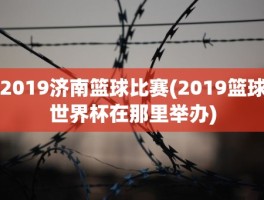 2019济南篮球比赛(2019篮球世界杯在那里举办)