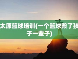 太原篮球培训(一个篮球毁了孩子一辈子)
