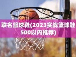 联名篮球鞋(2023实战篮球鞋500以内推荐)