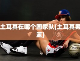 土耳其在哪个国家队(土耳其男篮)