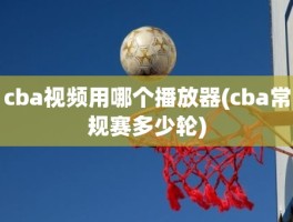 cba视频用哪个播放器(cba常规赛多少轮)