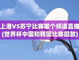 上港VS苏宁比赛哪个频道直播(世界杯中国和韩国比赛回放)