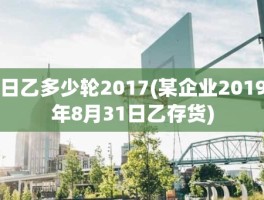 日乙多少轮2017(某企业2019年8月31日乙存货)