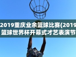 2019重庆业余篮球比赛(2019篮球世界杯开幕式才艺表演节目单)