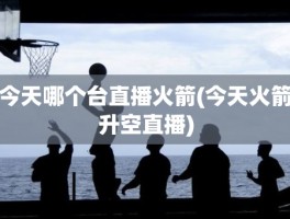 今天哪个台直播火箭(今天火箭升空直播)