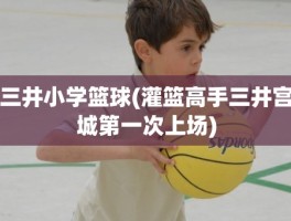 三井小学篮球(灌篮高手三井宫城第一次上场)