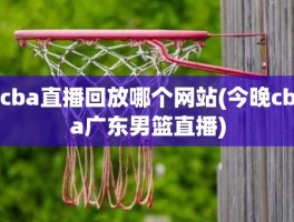 cba直播回放哪个网站(今晚cba广东男篮直播)