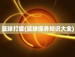 篮球打蜡(篮球保养知识大全)