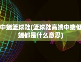 中端篮球鞋(篮球鞋高端中端低端都是什么意思)