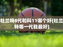 杜兰特8代和科11哪个好(杜兰特哪一代鞋最好)