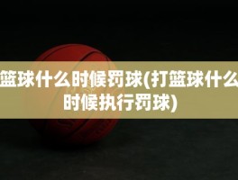 篮球什么时候罚球(打篮球什么时候执行罚球)