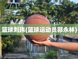 篮球刘玮(篮球运动员郭永林)