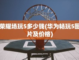 荣耀场玩5多少钱(华为畅玩5图片及价格)