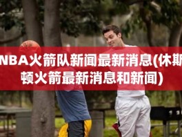 NBA火箭队新闻最新消息(休斯顿火箭最新消息和新闻)