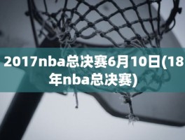 2017nba总决赛6月10日(18年nba总决赛)