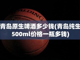 青岛原生啤酒多少钱(青岛纯生500ml价格一瓶多钱)